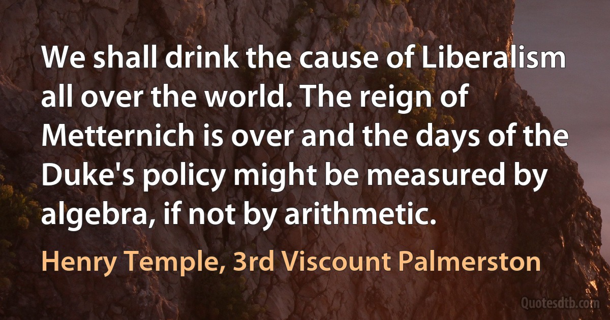 We shall drink the cause of Liberalism all over the world. The reign of Metternich is over and the days of the Duke's policy might be measured by algebra, if not by arithmetic. (Henry Temple, 3rd Viscount Palmerston)