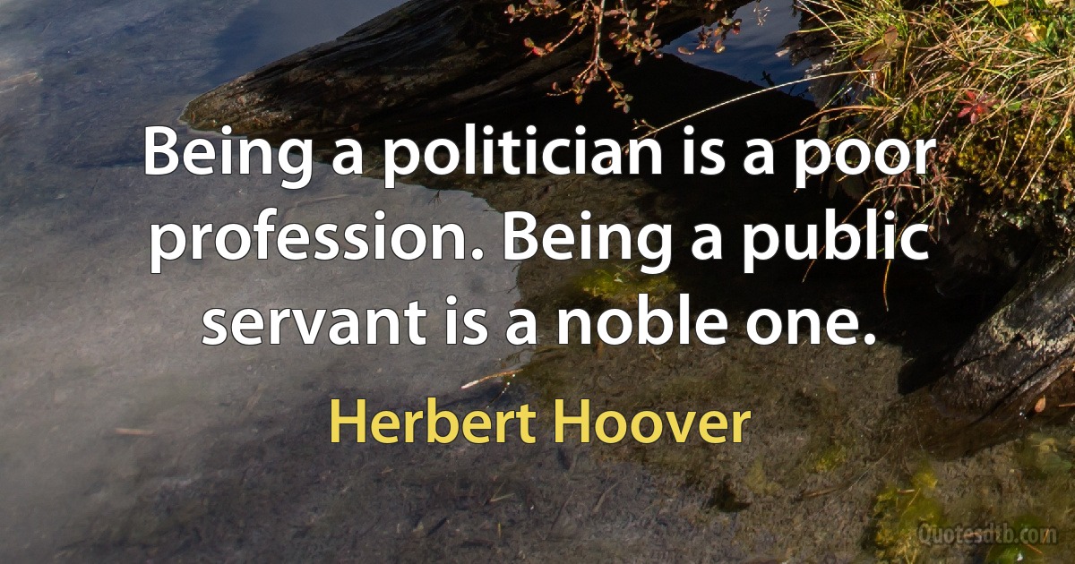 Being a politician is a poor profession. Being a public servant is a noble one. (Herbert Hoover)