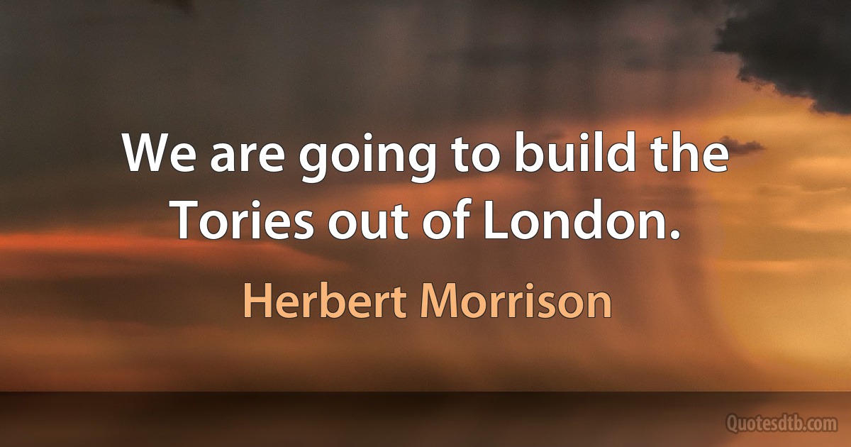 We are going to build the Tories out of London. (Herbert Morrison)