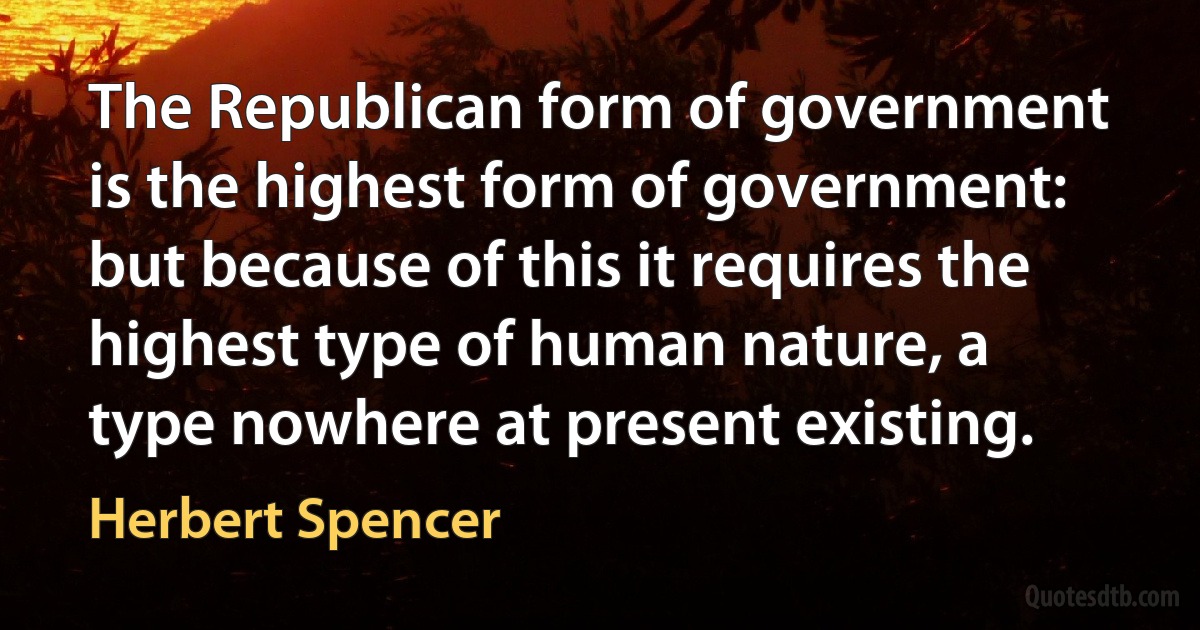 The Republican form of government is the highest form of government: but because of this it requires the highest type of human nature, a type nowhere at present existing. (Herbert Spencer)