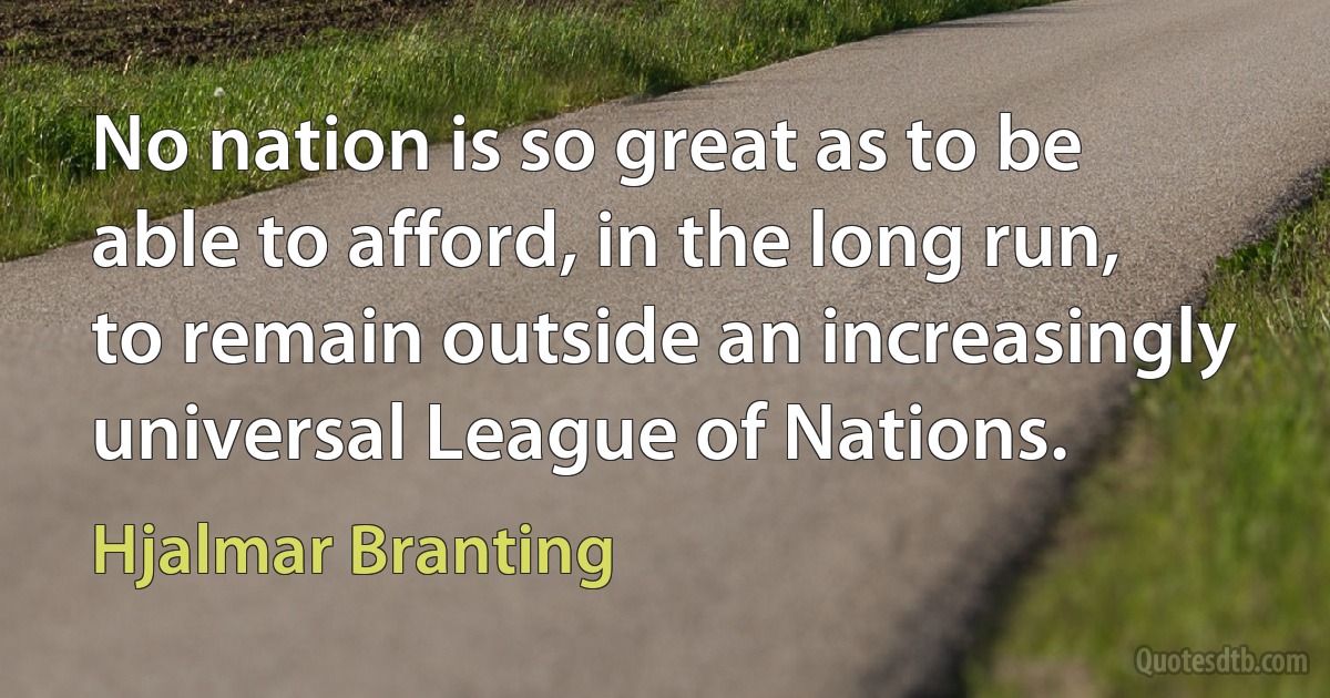 No nation is so great as to be able to afford, in the long run, to remain outside an increasingly universal League of Nations. (Hjalmar Branting)