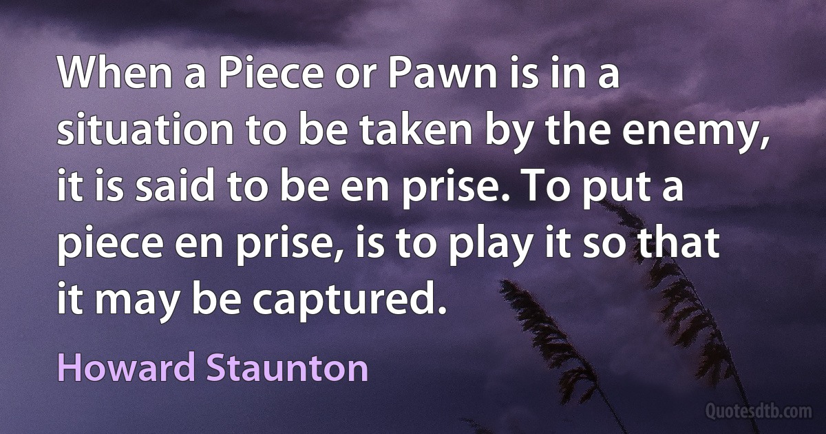 When a Piece or Pawn is in a situation to be taken by the enemy, it is said to be en prise. To put a piece en prise, is to play it so that it may be captured. (Howard Staunton)