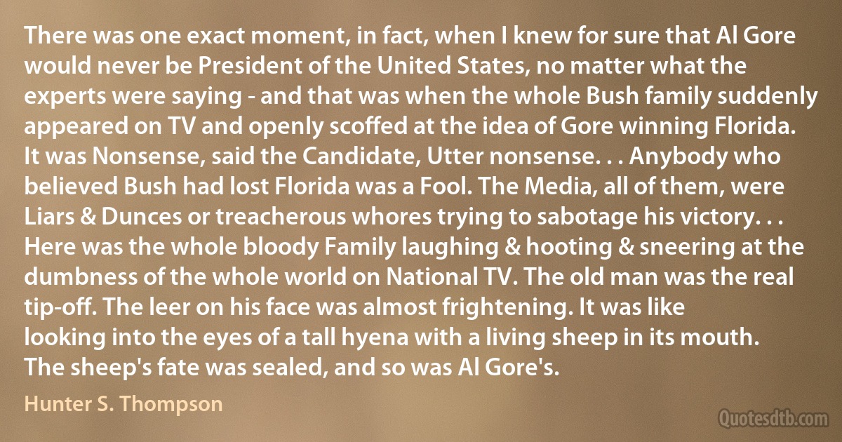 There was one exact moment, in fact, when I knew for sure that Al Gore would never be President of the United States, no matter what the experts were saying - and that was when the whole Bush family suddenly appeared on TV and openly scoffed at the idea of Gore winning Florida. It was Nonsense, said the Candidate, Utter nonsense. . . Anybody who believed Bush had lost Florida was a Fool. The Media, all of them, were Liars & Dunces or treacherous whores trying to sabotage his victory. . . Here was the whole bloody Family laughing & hooting & sneering at the dumbness of the whole world on National TV. The old man was the real tip-off. The leer on his face was almost frightening. It was like looking into the eyes of a tall hyena with a living sheep in its mouth. The sheep's fate was sealed, and so was Al Gore's. (Hunter S. Thompson)