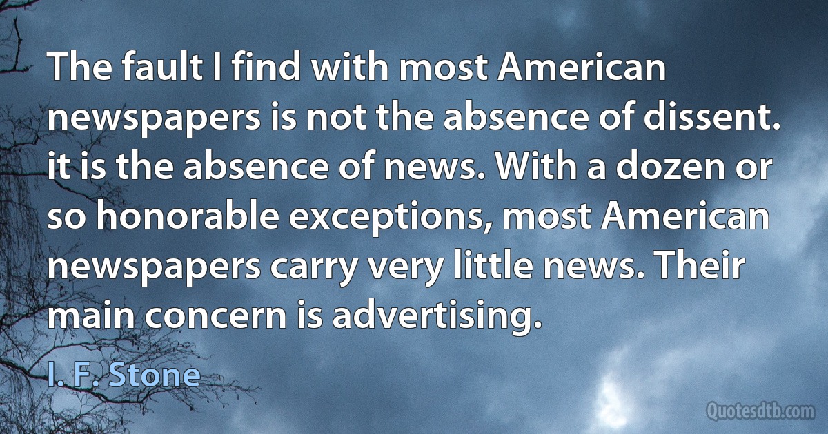 The fault I find with most American newspapers is not the absence of dissent. it is the absence of news. With a dozen or so honorable exceptions, most American newspapers carry very little news. Their main concern is advertising. (I. F. Stone)