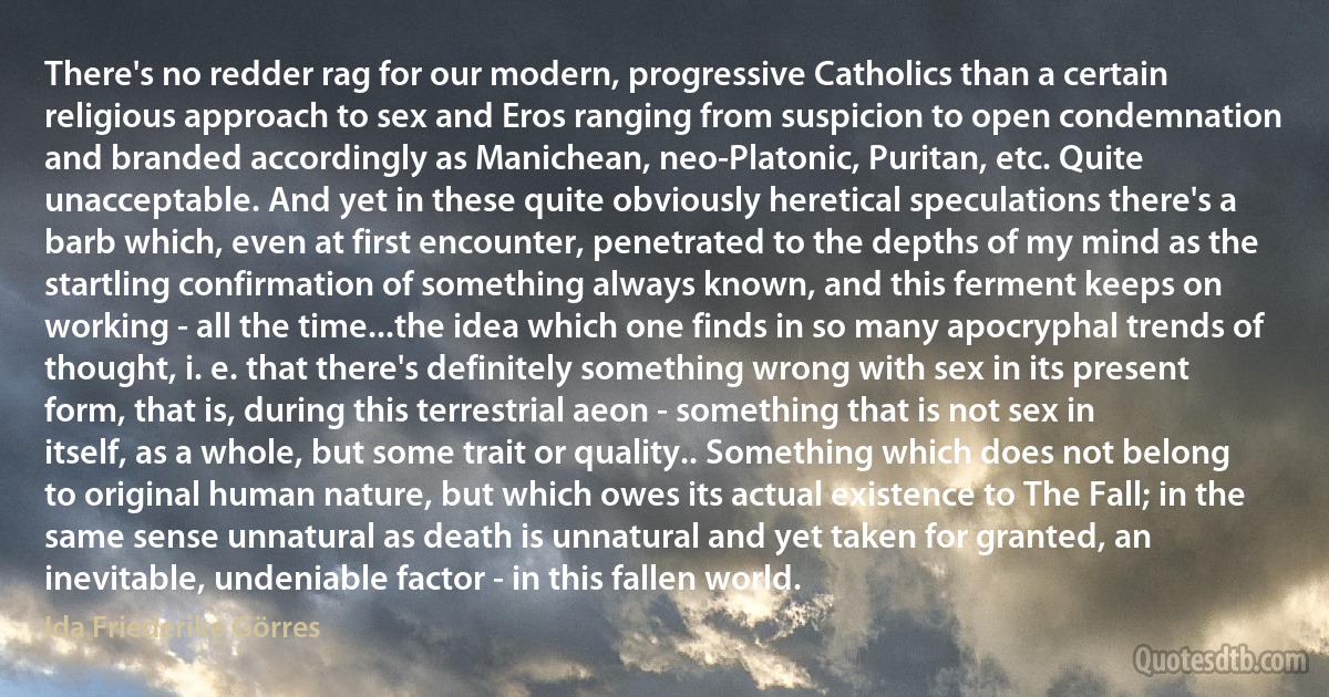 There's no redder rag for our modern, progressive Catholics than a certain religious approach to sex and Eros ranging from suspicion to open condemnation and branded accordingly as Manichean, neo-Platonic, Puritan, etc. Quite unacceptable. And yet in these quite obviously heretical speculations there's a barb which, even at first encounter, penetrated to the depths of my mind as the startling confirmation of something always known, and this ferment keeps on working - all the time...the idea which one finds in so many apocryphal trends of thought, i. e. that there's definitely something wrong with sex in its present form, that is, during this terrestrial aeon - something that is not sex in itself, as a whole, but some trait or quality.. Something which does not belong to original human nature, but which owes its actual existence to The Fall; in the same sense unnatural as death is unnatural and yet taken for granted, an inevitable, undeniable factor - in this fallen world. (Ida Friederike Görres)