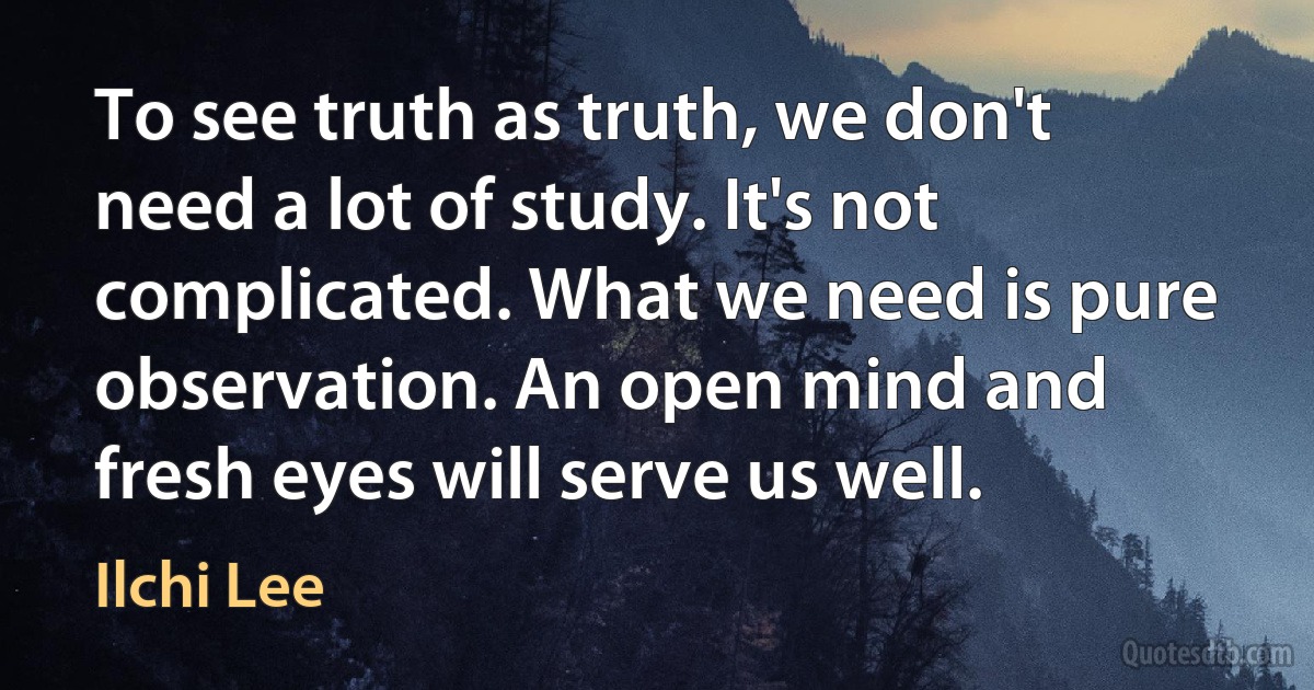 To see truth as truth, we don't need a lot of study. It's not complicated. What we need is pure observation. An open mind and fresh eyes will serve us well. (Ilchi Lee)