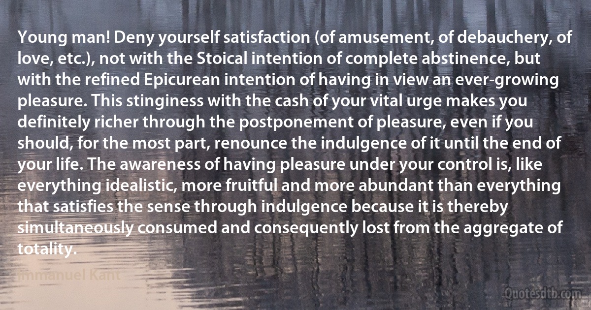 Young man! Deny yourself satisfaction (of amusement, of debauchery, of love, etc.), not with the Stoical intention of complete abstinence, but with the refined Epicurean intention of having in view an ever-growing pleasure. This stinginess with the cash of your vital urge makes you definitely richer through the postponement of pleasure, even if you should, for the most part, renounce the indulgence of it until the end of your life. The awareness of having pleasure under your control is, like everything idealistic, more fruitful and more abundant than everything that satisfies the sense through indulgence because it is thereby simultaneously consumed and consequently lost from the aggregate of totality. (Immanuel Kant)