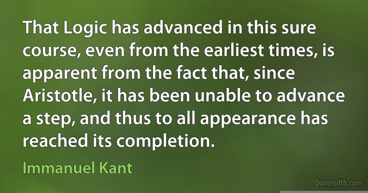 That Logic has advanced in this sure course, even from the earliest times, is apparent from the fact that, since Aristotle, it has been unable to advance a step, and thus to all appearance has reached its completion. (Immanuel Kant)