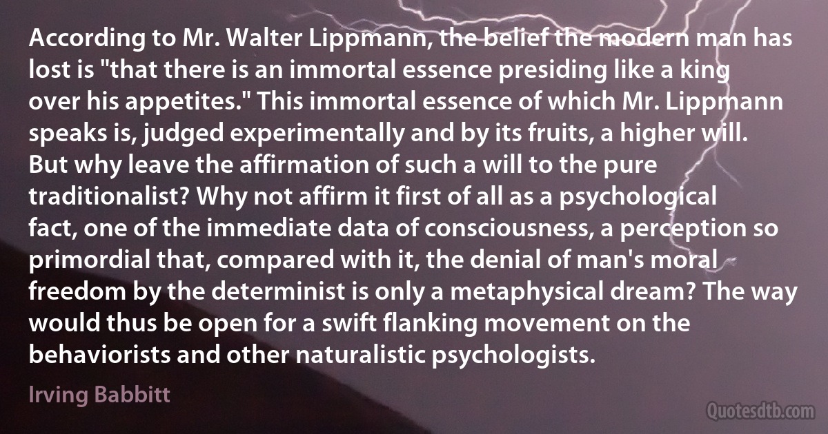 According to Mr. Walter Lippmann, the belief the modern man has lost is "that there is an immortal essence presiding like a king over his appetites." This immortal essence of which Mr. Lippmann speaks is, judged experimentally and by its fruits, a higher will. But why leave the affirmation of such a will to the pure traditionalist? Why not affirm it first of all as a psychological fact, one of the immediate data of consciousness, a perception so primordial that, compared with it, the denial of man's moral freedom by the determinist is only a metaphysical dream? The way would thus be open for a swift flanking movement on the behaviorists and other naturalistic psychologists. (Irving Babbitt)