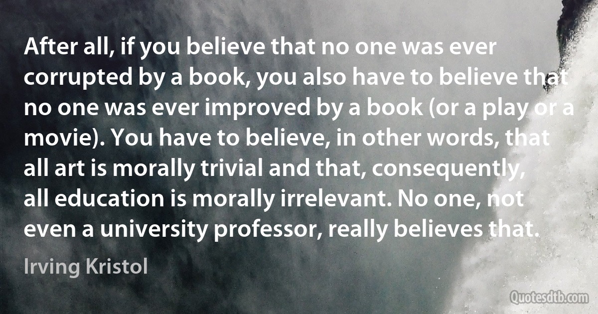 After all, if you believe that no one was ever corrupted by a book, you also have to believe that no one was ever improved by a book (or a play or a movie). You have to believe, in other words, that all art is morally trivial and that, consequently, all education is morally irrelevant. No one, not even a university professor, really believes that. (Irving Kristol)