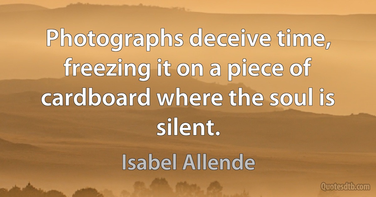 Photographs deceive time, freezing it on a piece of cardboard where the soul is silent. (Isabel Allende)