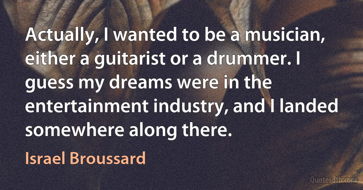 Actually, I wanted to be a musician, either a guitarist or a drummer. I guess my dreams were in the entertainment industry, and I landed somewhere along there. (Israel Broussard)