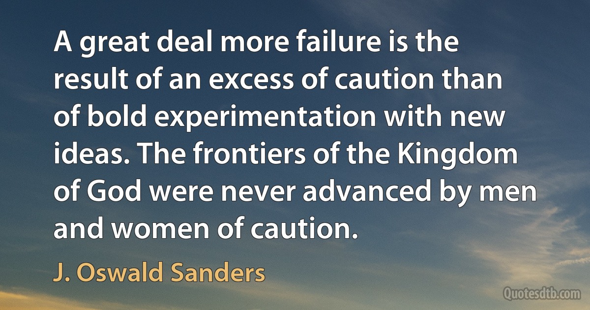 A great deal more failure is the result of an excess of caution than of bold experimentation with new ideas. The frontiers of the Kingdom of God were never advanced by men and women of caution. (J. Oswald Sanders)