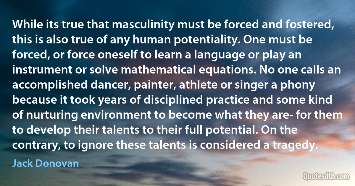 While its true that masculinity must be forced and fostered, this is also true of any human potentiality. One must be forced, or force oneself to learn a language or play an instrument or solve mathematical equations. No one calls an accomplished dancer, painter, athlete or singer a phony because it took years of disciplined practice and some kind of nurturing environment to become what they are- for them to develop their talents to their full potential. On the contrary, to ignore these talents is considered a tragedy. (Jack Donovan)