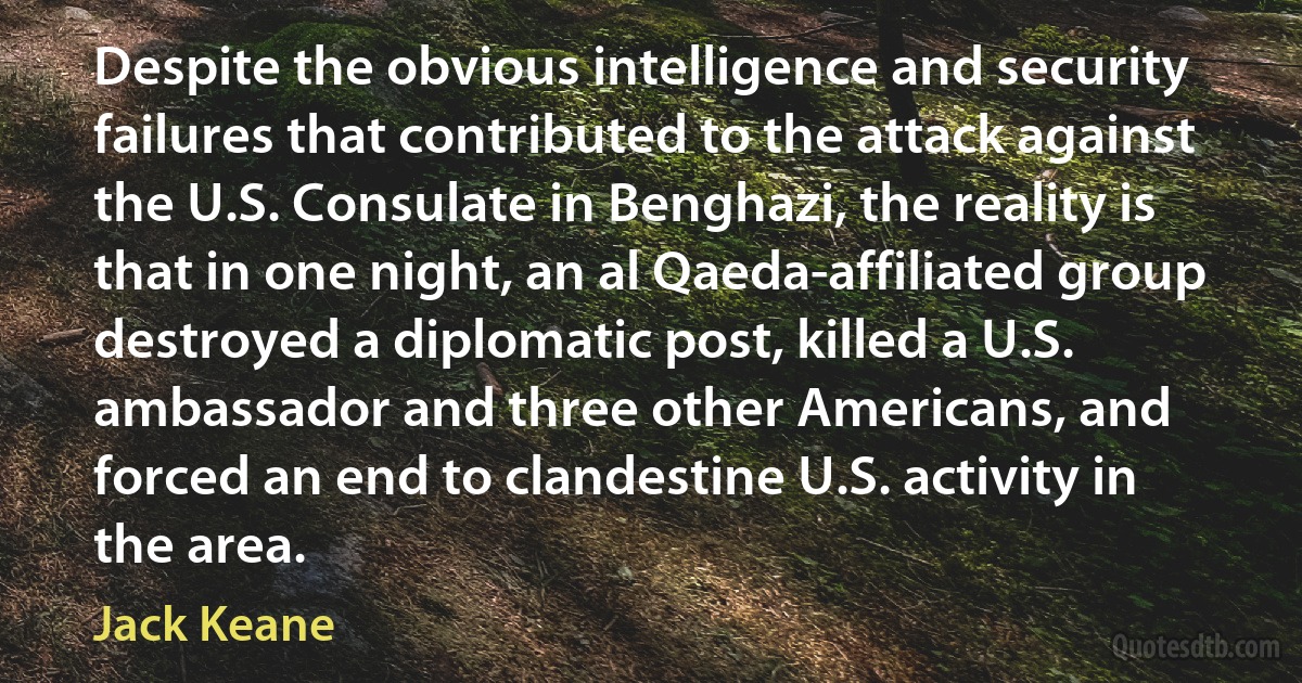 Despite the obvious intelligence and security failures that contributed to the attack against the U.S. Consulate in Benghazi, the reality is that in one night, an al Qaeda-affiliated group destroyed a diplomatic post, killed a U.S. ambassador and three other Americans, and forced an end to clandestine U.S. activity in the area. (Jack Keane)