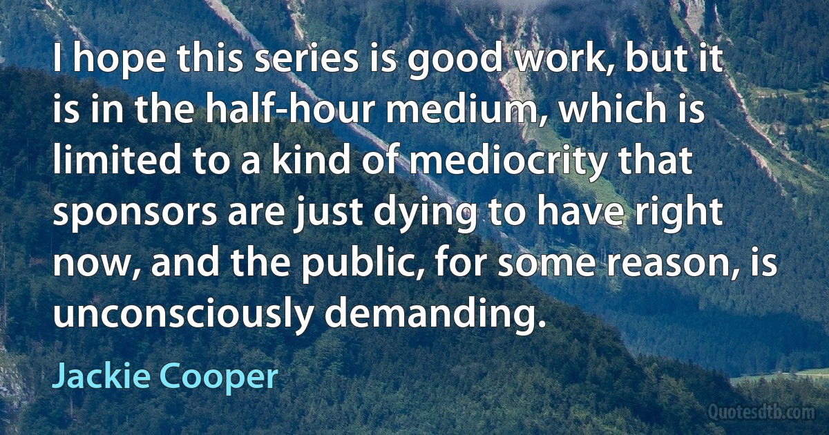 I hope this series is good work, but it is in the half-hour medium, which is limited to a kind of mediocrity that sponsors are just dying to have right now, and the public, for some reason, is unconsciously demanding. (Jackie Cooper)