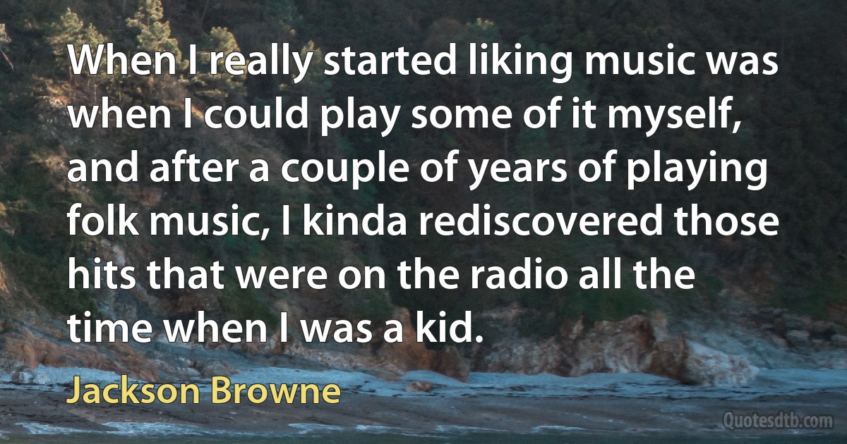 When I really started liking music was when I could play some of it myself, and after a couple of years of playing folk music, I kinda rediscovered those hits that were on the radio all the time when I was a kid. (Jackson Browne)