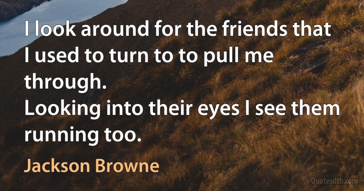 I look around for the friends that I used to turn to to pull me through.
Looking into their eyes I see them running too. (Jackson Browne)