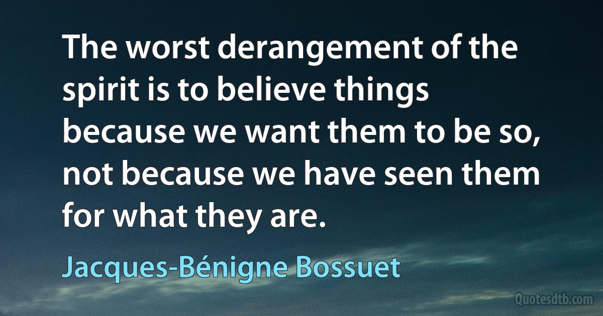 The worst derangement of the spirit is to believe things because we want them to be so, not because we have seen them for what they are. (Jacques-Bénigne Bossuet)