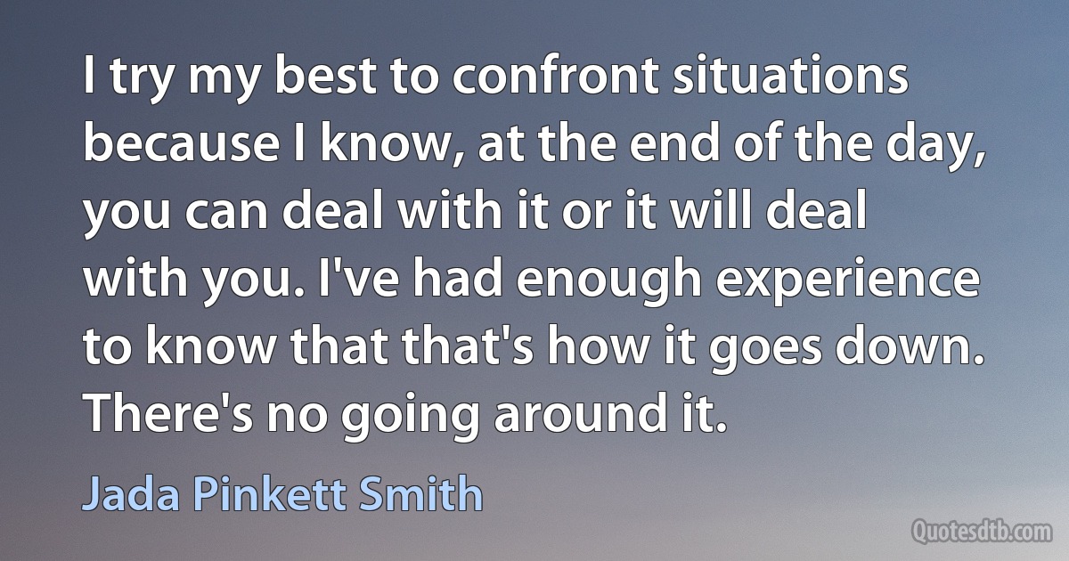 I try my best to confront situations because I know, at the end of the day, you can deal with it or it will deal with you. I've had enough experience to know that that's how it goes down. There's no going around it. (Jada Pinkett Smith)