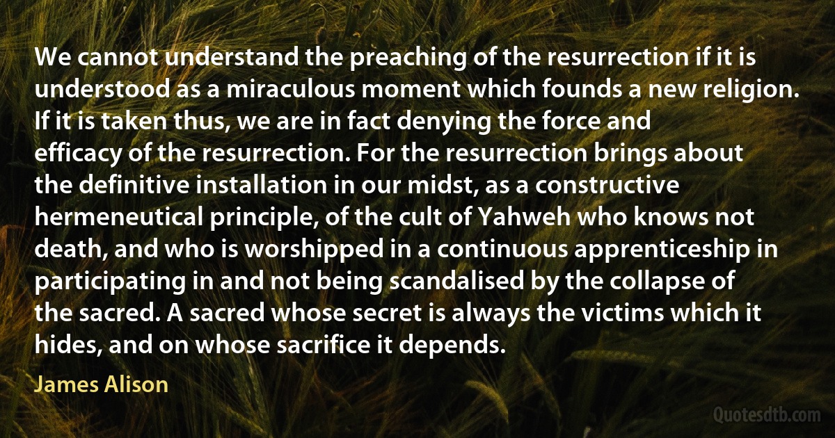 We cannot understand the preaching of the resurrection if it is understood as a miraculous moment which founds a new religion. If it is taken thus, we are in fact denying the force and efficacy of the resurrection. For the resurrection brings about the definitive installation in our midst, as a constructive hermeneutical principle, of the cult of Yahweh who knows not death, and who is worshipped in a continuous apprenticeship in participating in and not being scandalised by the collapse of the sacred. A sacred whose secret is always the victims which it hides, and on whose sacrifice it depends. (James Alison)