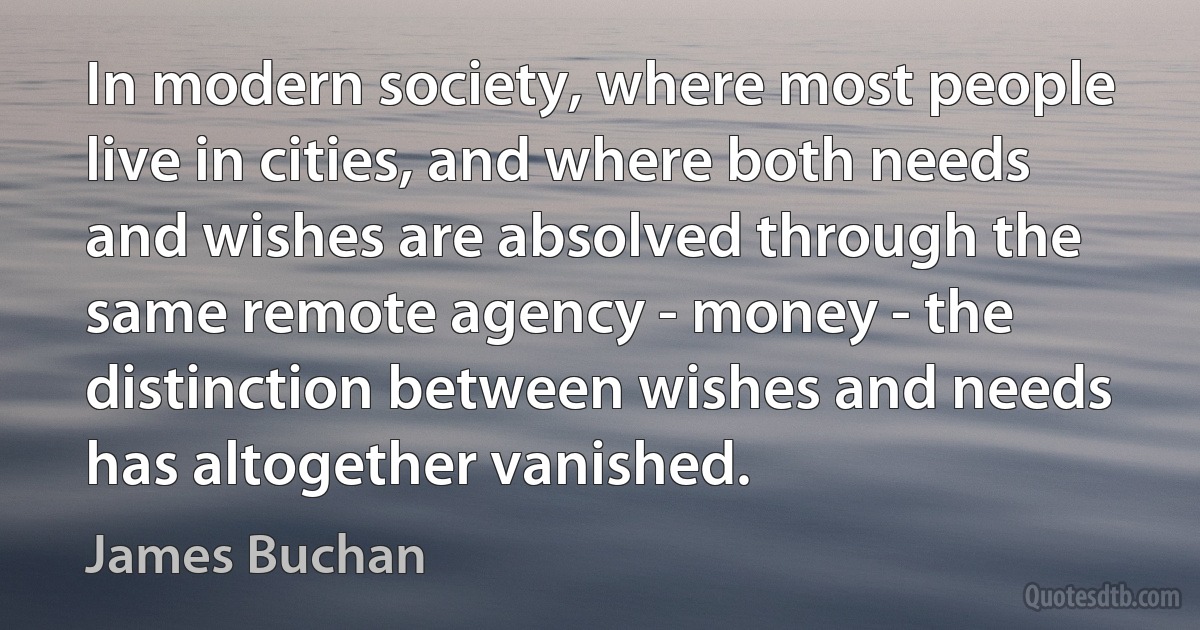 In modern society, where most people live in cities, and where both needs and wishes are absolved through the same remote agency - money - the distinction between wishes and needs has altogether vanished. (James Buchan)