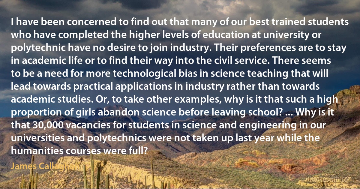 I have been concerned to find out that many of our best trained students who have completed the higher levels of education at university or polytechnic have no desire to join industry. Their preferences are to stay in academic life or to find their way into the civil service. There seems to be a need for more technological bias in science teaching that will lead towards practical applications in industry rather than towards academic studies. Or, to take other examples, why is it that such a high proportion of girls abandon science before leaving school? ... Why is it that 30,000 vacancies for students in science and engineering in our universities and polytechnics were not taken up last year while the humanities courses were full? (James Callaghan)