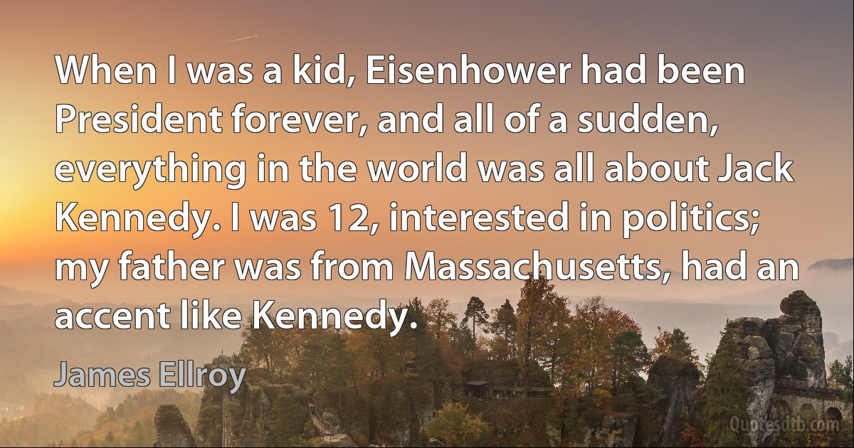 When I was a kid, Eisenhower had been President forever, and all of a sudden, everything in the world was all about Jack Kennedy. I was 12, interested in politics; my father was from Massachusetts, had an accent like Kennedy. (James Ellroy)