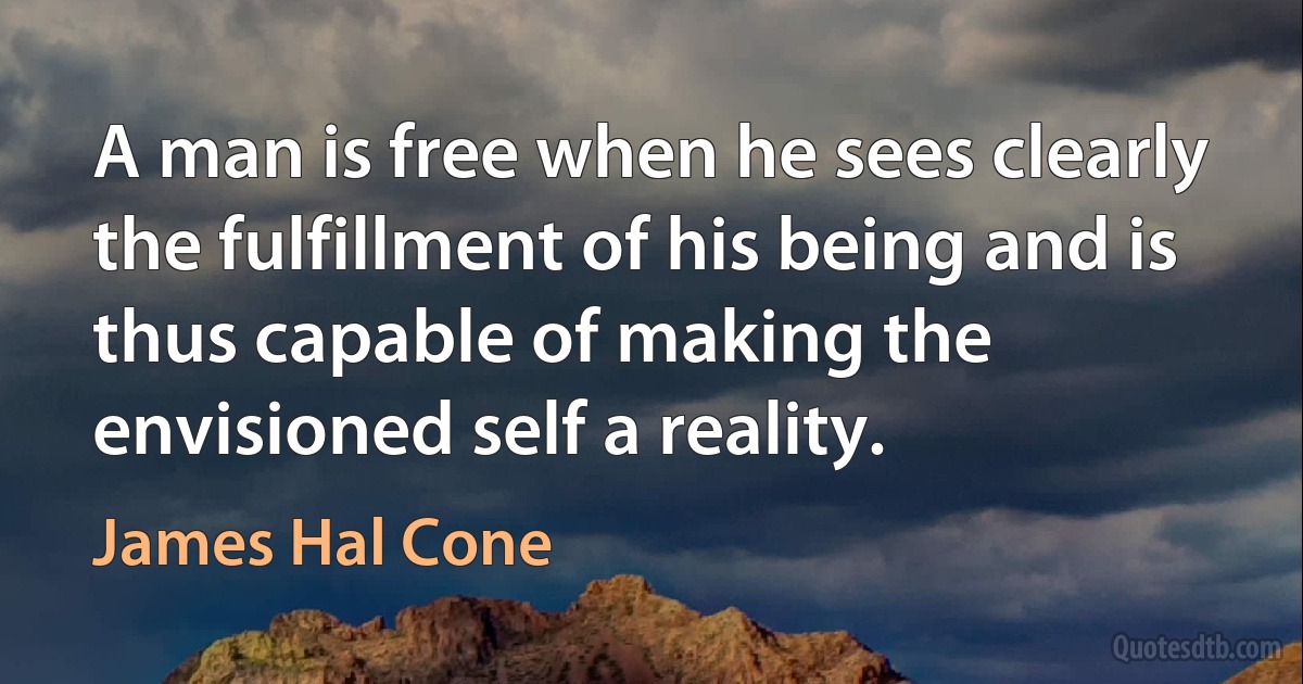 A man is free when he sees clearly the fulfillment of his being and is thus capable of making the envisioned self a reality. (James Hal Cone)