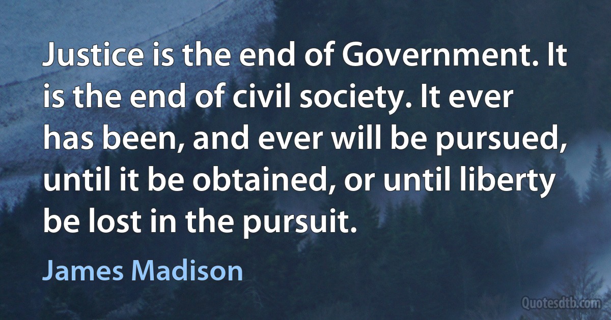 Justice is the end of Government. It is the end of civil society. It ever has been, and ever will be pursued, until it be obtained, or until liberty be lost in the pursuit. (James Madison)