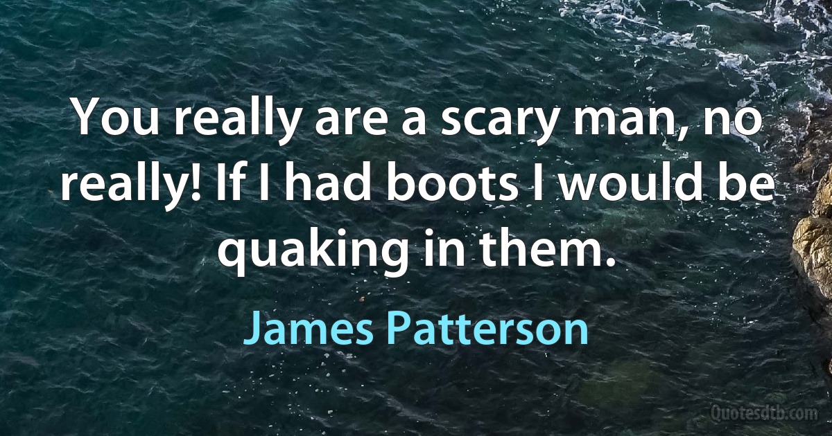 You really are a scary man, no really! If I had boots I would be quaking in them. (James Patterson)