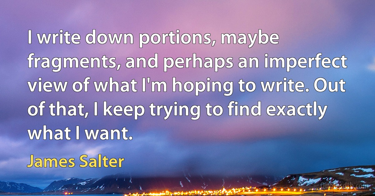 I write down portions, maybe fragments, and perhaps an imperfect view of what I'm hoping to write. Out of that, I keep trying to find exactly what I want. (James Salter)