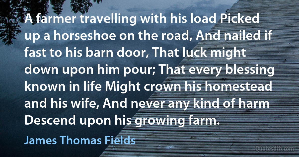 A farmer travelling with his load Picked up a horseshoe on the road, And nailed if fast to his barn door, That luck might down upon him pour; That every blessing known in life Might crown his homestead and his wife, And never any kind of harm Descend upon his growing farm. (James Thomas Fields)