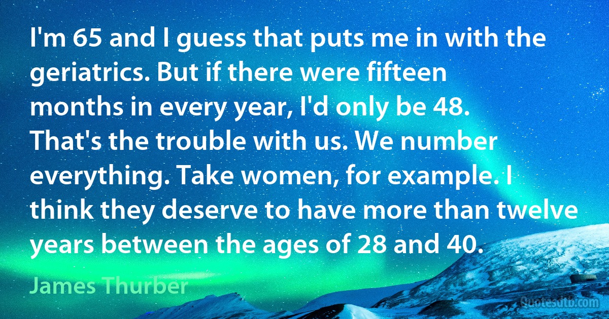 I'm 65 and I guess that puts me in with the geriatrics. But if there were fifteen months in every year, I'd only be 48. That's the trouble with us. We number everything. Take women, for example. I think they deserve to have more than twelve years between the ages of 28 and 40. (James Thurber)