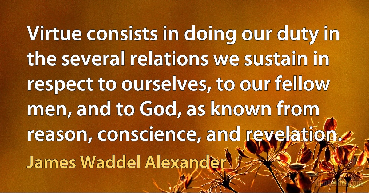 Virtue consists in doing our duty in the several relations we sustain in respect to ourselves, to our fellow men, and to God, as known from reason, conscience, and revelation. (James Waddel Alexander)