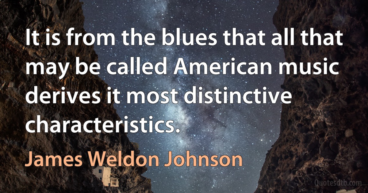 It is from the blues that all that may be called American music derives it most distinctive characteristics. (James Weldon Johnson)