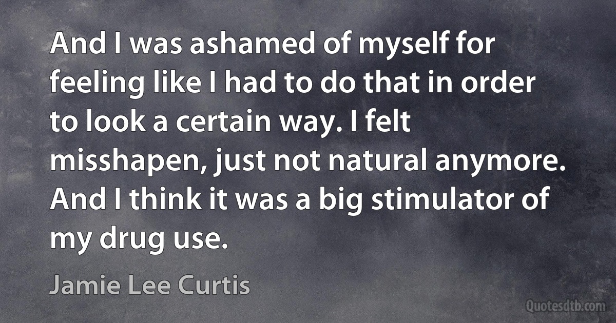 And I was ashamed of myself for feeling like I had to do that in order to look a certain way. I felt misshapen, just not natural anymore. And I think it was a big stimulator of my drug use. (Jamie Lee Curtis)