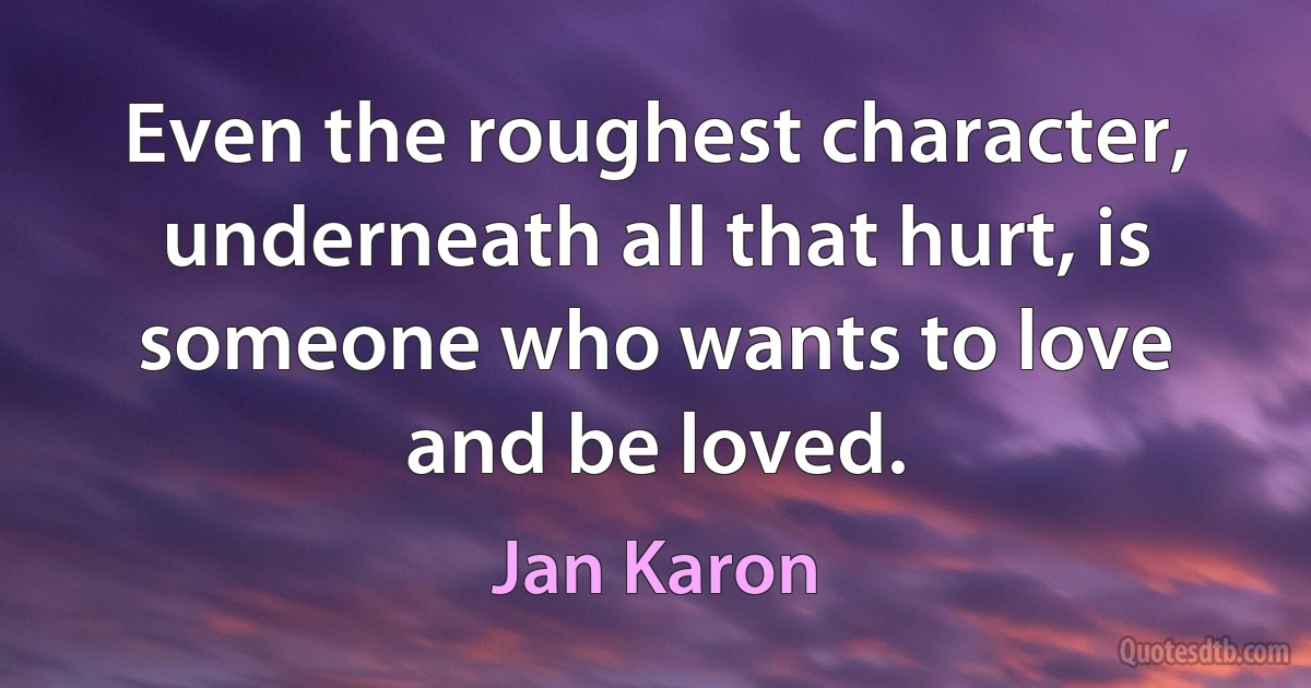 Even the roughest character, underneath all that hurt, is someone who wants to love and be loved. (Jan Karon)