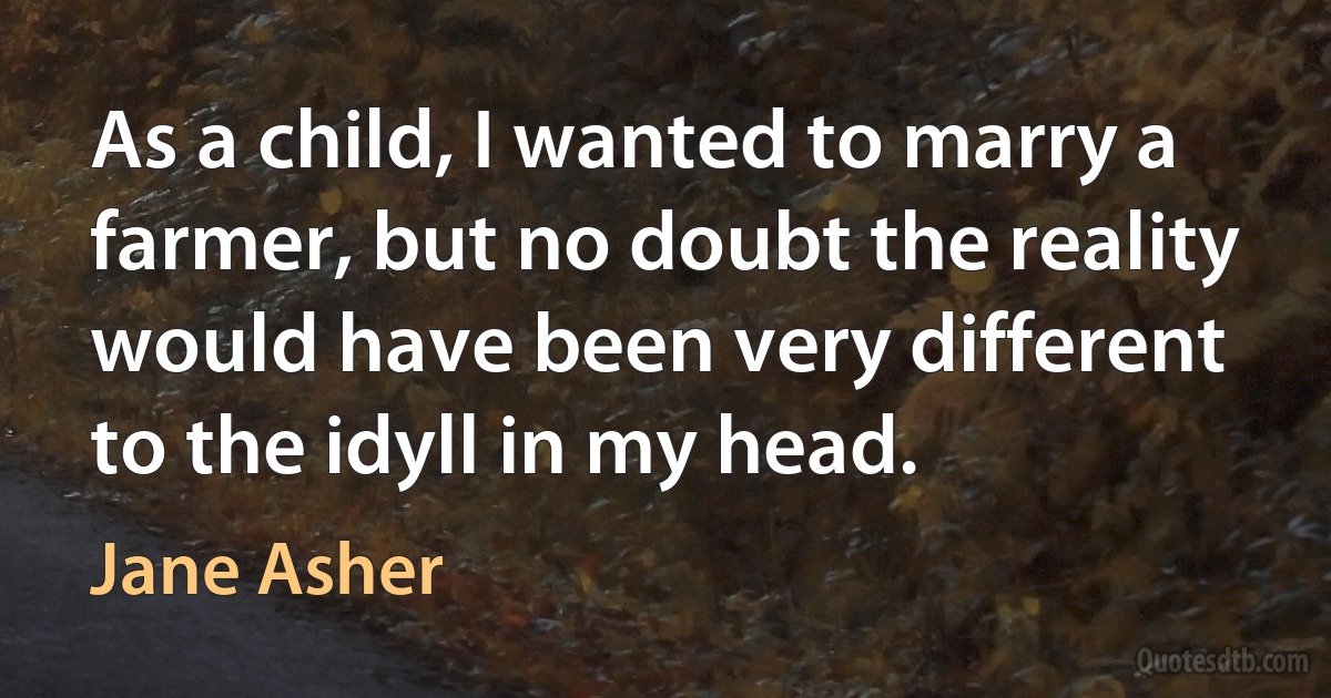 As a child, I wanted to marry a farmer, but no doubt the reality would have been very different to the idyll in my head. (Jane Asher)