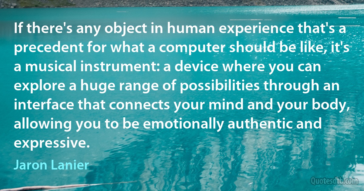 If there's any object in human experience that's a precedent for what a computer should be like, it's a musical instrument: a device where you can explore a huge range of possibilities through an interface that connects your mind and your body, allowing you to be emotionally authentic and expressive. (Jaron Lanier)