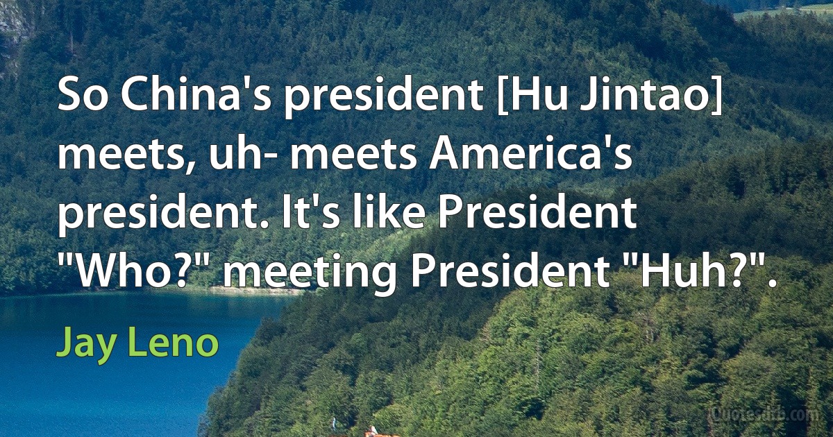 So China's president [Hu Jintao] meets, uh- meets America's president. It's like President "Who?" meeting President "Huh?". (Jay Leno)