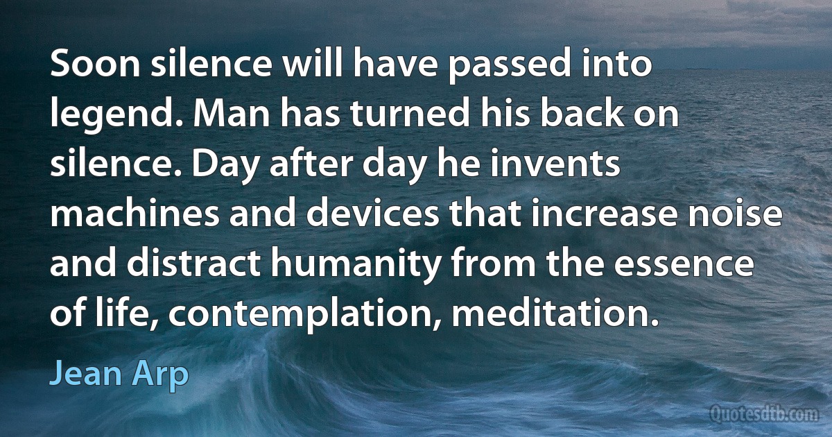 Soon silence will have passed into legend. Man has turned his back on silence. Day after day he invents machines and devices that increase noise and distract humanity from the essence of life, contemplation, meditation. (Jean Arp)