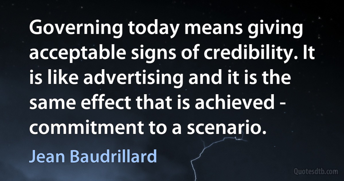 Governing today means giving acceptable signs of credibility. It is like advertising and it is the same effect that is achieved - commitment to a scenario. (Jean Baudrillard)