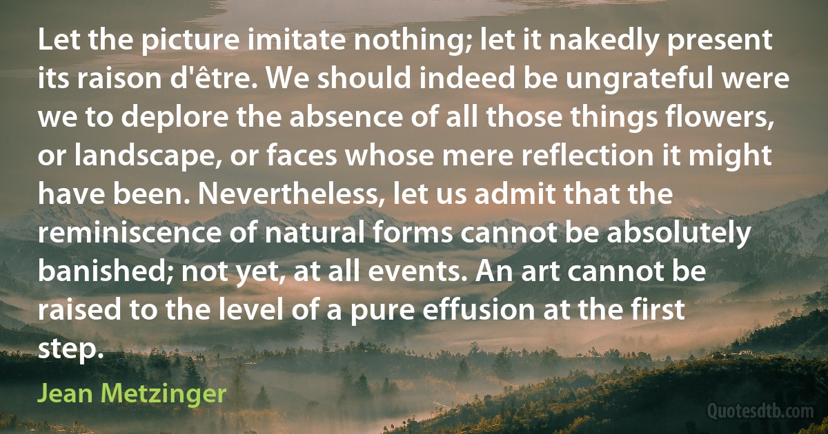 Let the picture imitate nothing; let it nakedly present its raison d'être. We should indeed be ungrateful were we to deplore the absence of all those things flowers, or landscape, or faces whose mere reflection it might have been. Nevertheless, let us admit that the reminiscence of natural forms cannot be absolutely banished; not yet, at all events. An art cannot be raised to the level of a pure effusion at the first step. (Jean Metzinger)