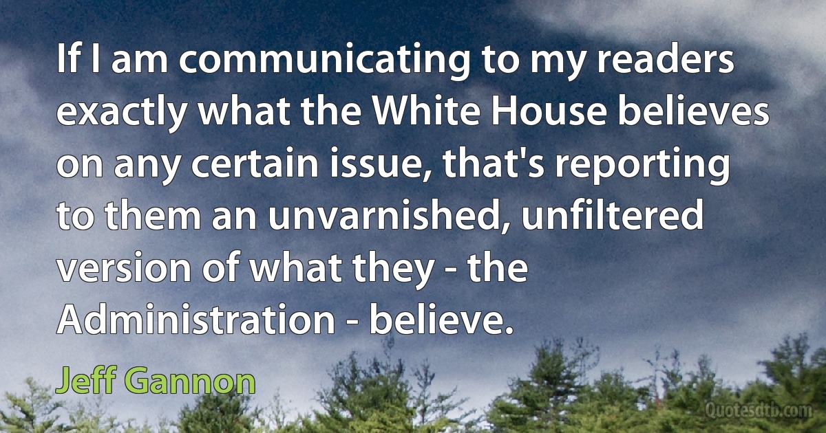 If I am communicating to my readers exactly what the White House believes on any certain issue, that's reporting to them an unvarnished, unfiltered version of what they - the Administration - believe. (Jeff Gannon)