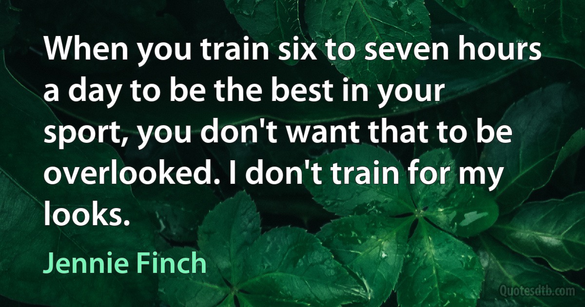 When you train six to seven hours a day to be the best in your sport, you don't want that to be overlooked. I don't train for my looks. (Jennie Finch)