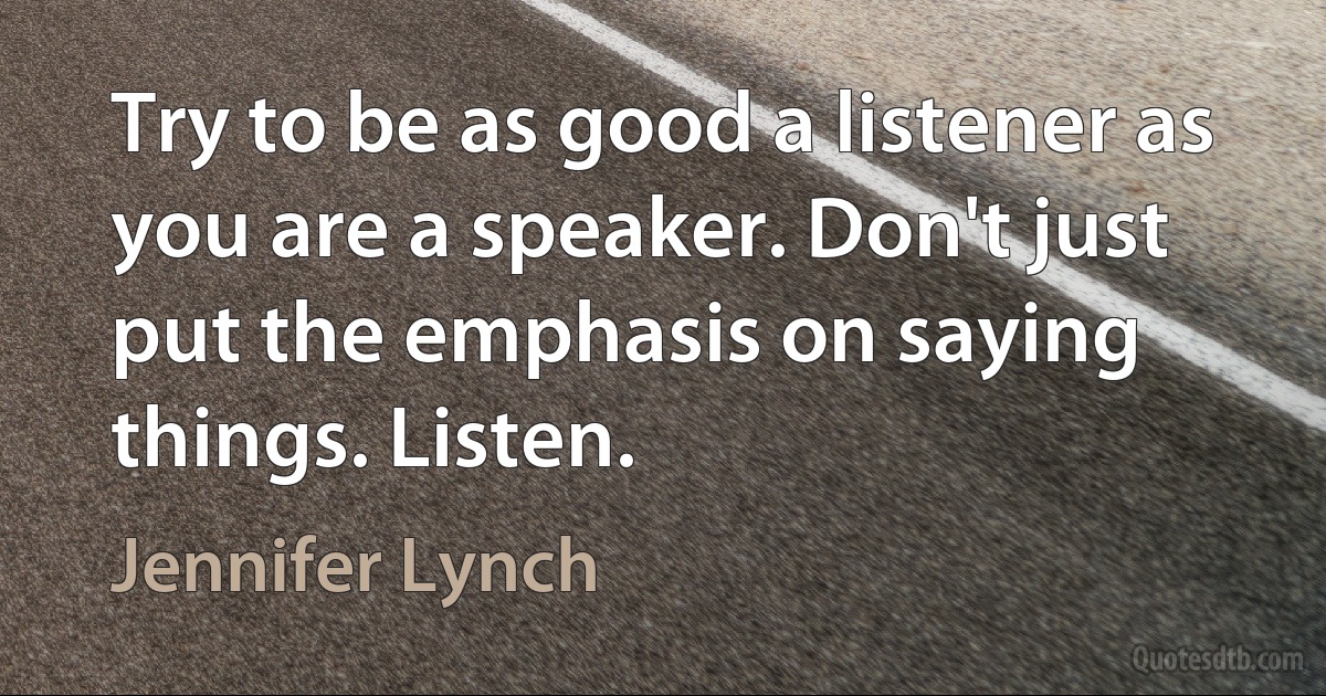 Try to be as good a listener as you are a speaker. Don't just put the emphasis on saying things. Listen. (Jennifer Lynch)