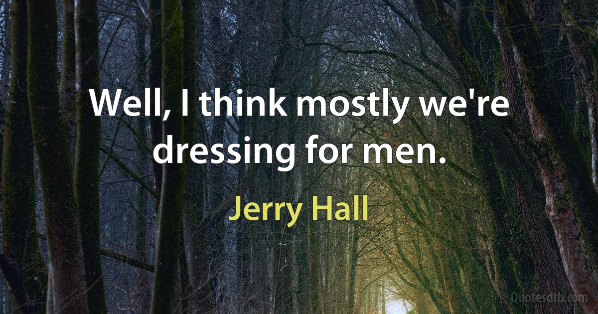 Well, I think mostly we're dressing for men. (Jerry Hall)