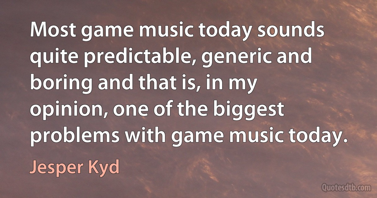 Most game music today sounds quite predictable, generic and boring and that is, in my opinion, one of the biggest problems with game music today. (Jesper Kyd)