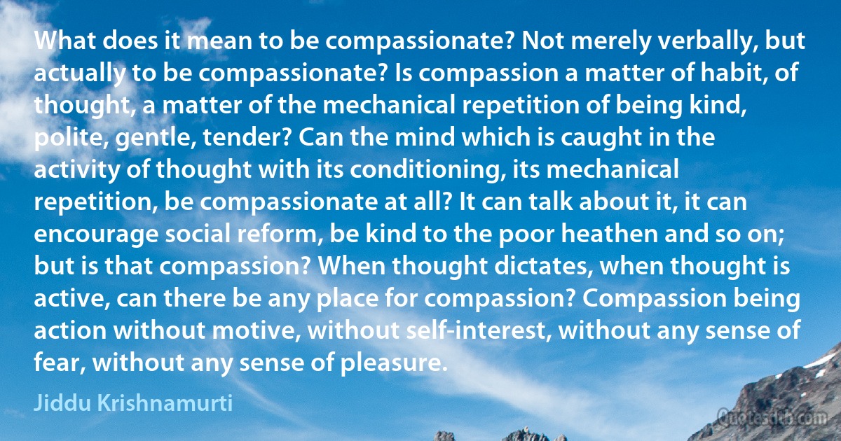 What does it mean to be compassionate? Not merely verbally, but actually to be compassionate? Is compassion a matter of habit, of thought, a matter of the mechanical repetition of being kind, polite, gentle, tender? Can the mind which is caught in the activity of thought with its conditioning, its mechanical repetition, be compassionate at all? It can talk about it, it can encourage social reform, be kind to the poor heathen and so on; but is that compassion? When thought dictates, when thought is active, can there be any place for compassion? Compassion being action without motive, without self-interest, without any sense of fear, without any sense of pleasure. (Jiddu Krishnamurti)